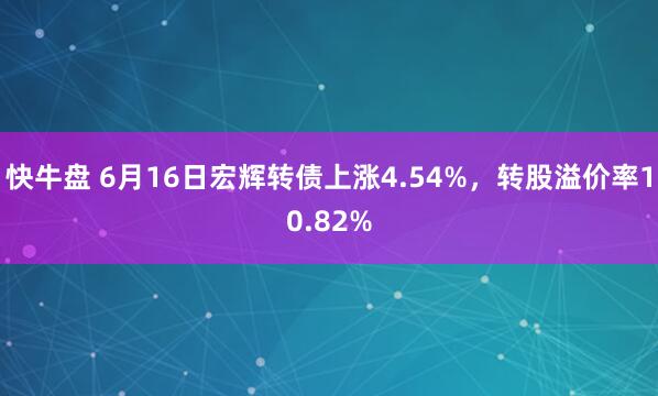 快牛盘 6月16日宏辉转债上涨4.54%，转股溢价率10.82%