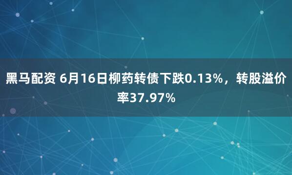 黑马配资 6月16日柳药转债下跌0.13%，转股溢价率37.97%
