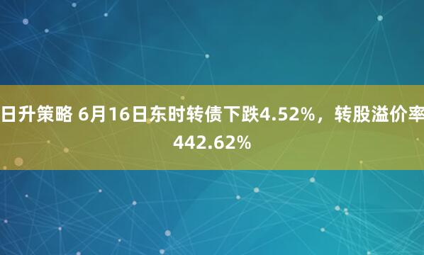 日升策略 6月16日东时转债下跌4.52%，转股溢价率442.62%