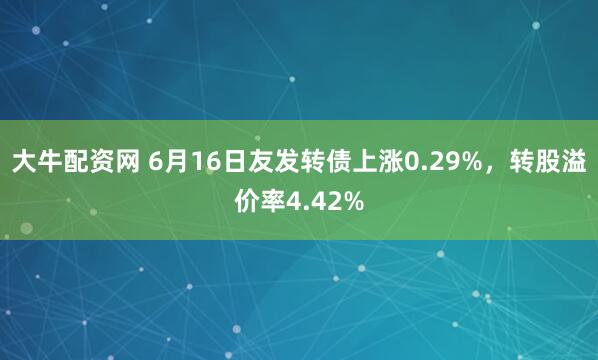 大牛配资网 6月16日友发转债上涨0.29%，转股溢价率4.42%