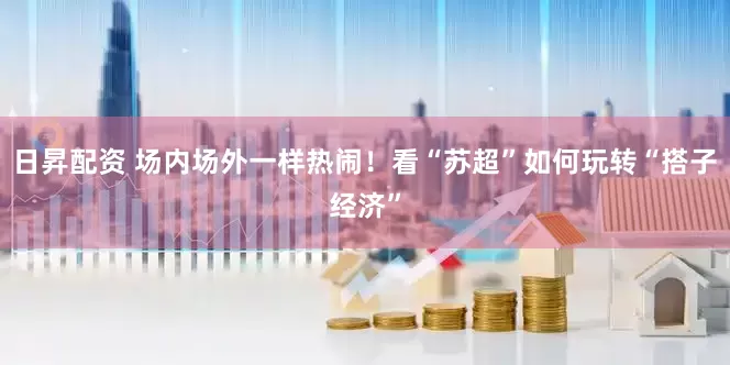 日昇配资 场内场外一样热闹！看“苏超”如何玩转“搭子经济”