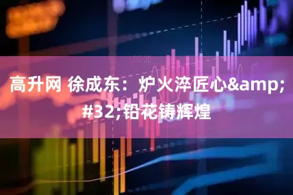 高升网 徐成东：炉火淬匠心&#32;铅花铸辉煌