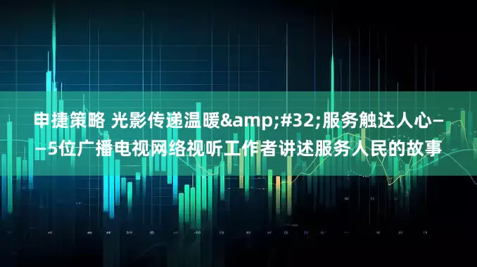 申捷策略 光影传递温暖&#32;服务触达人心——5位广播电视网络视听工作者讲述服务人民的故事