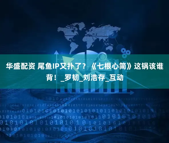 华盛配资 尾鱼IP又扑了？《七根心简》这锅该谁背！_罗韧_刘浩存_互动