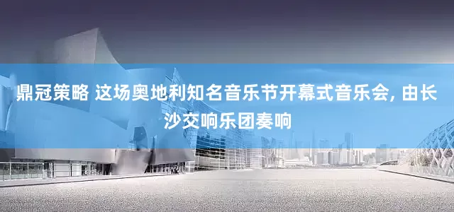 鼎冠策略 这场奥地利知名音乐节开幕式音乐会, 由长沙交响乐团奏响