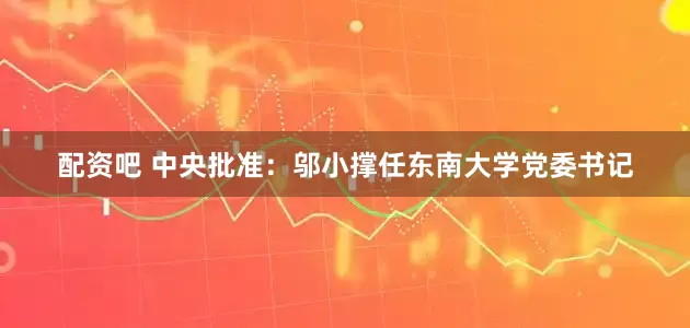 配资吧 中央批准：邬小撑任东南大学党委书记