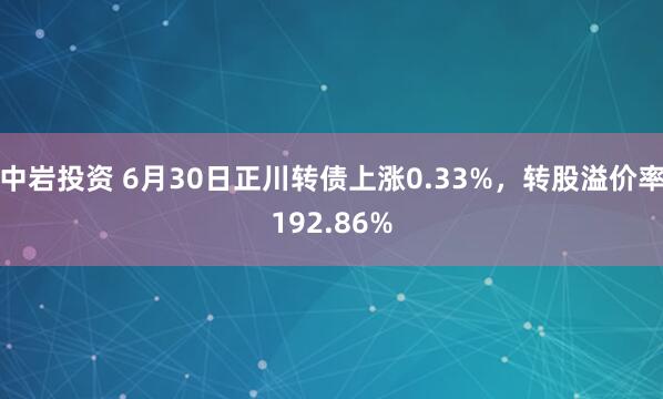 中岩投资 6月30日正川转债上涨0.33%，转股溢价率192.86%