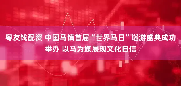 粤友钱配资 中国马镇首届“世界马日”巡游盛典成功举办 以马为媒展现文化自信