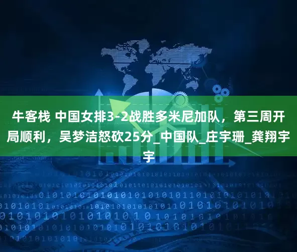 牛客栈 中国女排3-2战胜多米尼加队，第三周开局顺利，吴梦洁怒砍25分_中国队_庄宇珊_龚翔宇