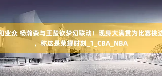 和业众 杨瀚森与王楚钦梦幻联动！现身大满贯为比赛挑边，称这是荣耀时刻_1_CBA_NBA