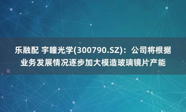 乐融配 宇瞳光学(300790.SZ)：公司将根据业务发展情况逐步加大模造玻璃镜片产能