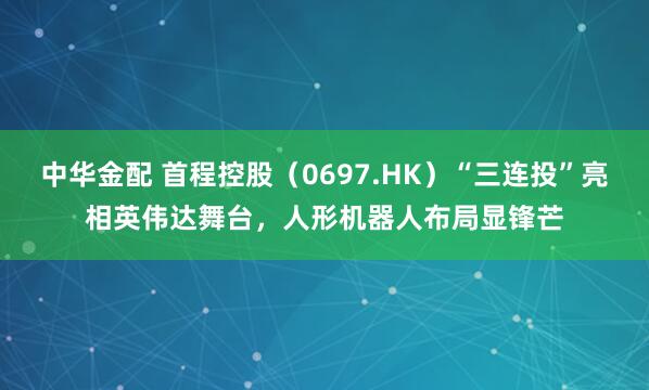 中华金配 首程控股（0697.HK）“三连投”亮相英伟达舞台，人形机器人布局显锋芒