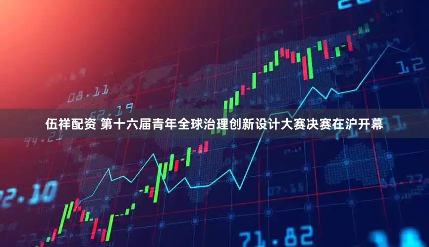 伍祥配资 第十六届青年全球治理创新设计大赛决赛在沪开幕