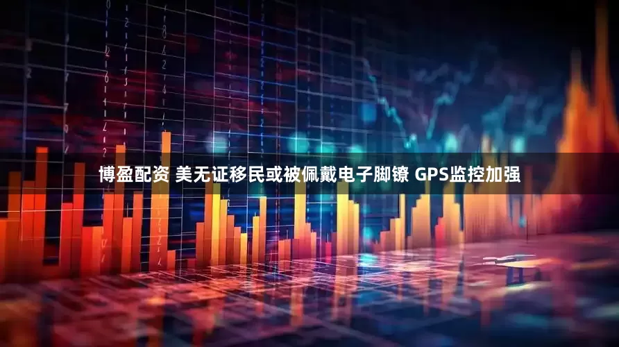 博盈配资 美无证移民或被佩戴电子脚镣 GPS监控加强
