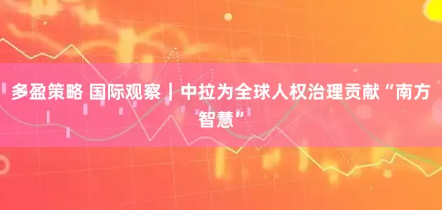 多盈策略 国际观察｜中拉为全球人权治理贡献“南方智慧”