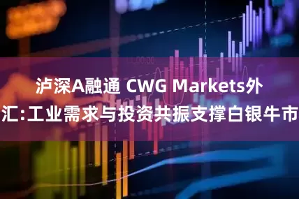 泸深A融通 CWG Markets外汇:工业需求与投资共振支撑白银牛市