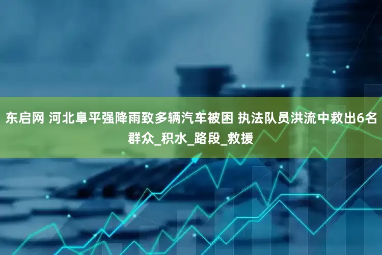 东启网 河北阜平强降雨致多辆汽车被困 执法队员洪流中救出6名群众_积水_路段_救援