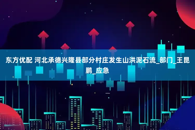 东方优配 河北承德兴隆县部分村庄发生山洪泥石流_部门_王昆鹏_应急