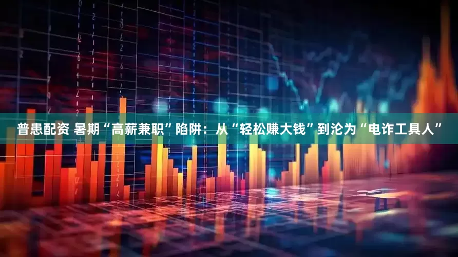 普患配资 暑期“高薪兼职”陷阱：从“轻松赚大钱”到沦为“电诈工具人”