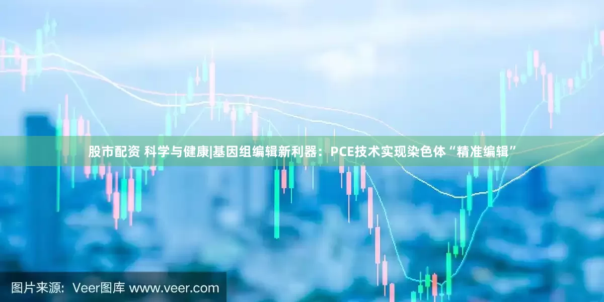 股市配资 科学与健康|基因组编辑新利器：PCE技术实现染色体“精准编辑”