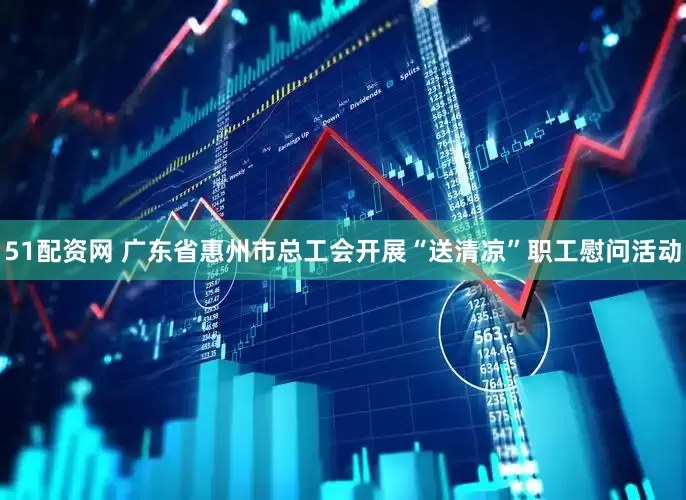 51配资网 广东省惠州市总工会开展“送清凉”职工慰问活动