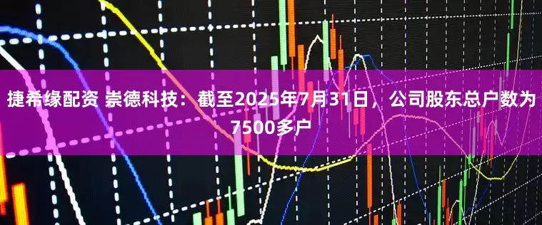 捷希缘配资 崇德科技：截至2025年7月31日，公司股东总户数为7500多户