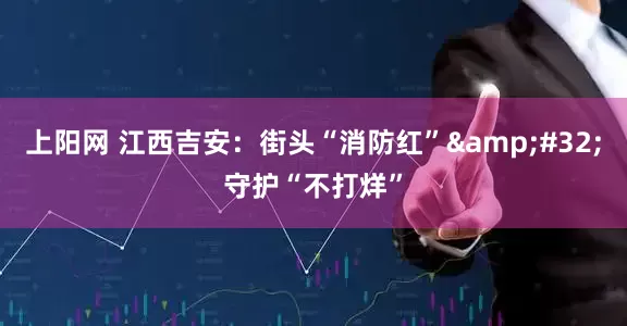 上阳网 江西吉安：街头“消防红”&#32;守护“不打烊”