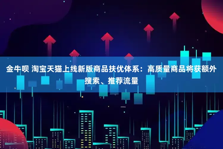 金牛呗 淘宝天猫上线新版商品扶优体系：高质量商品将获额外搜索、推荐流量