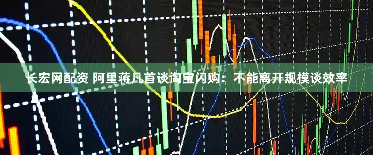 长宏网配资 阿里蒋凡首谈淘宝闪购：不能离开规模谈效率