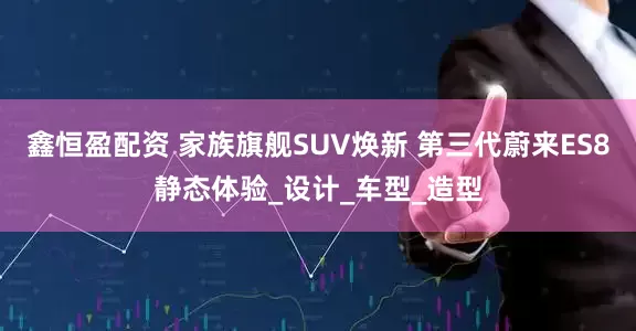 鑫恒盈配资 家族旗舰SUV焕新 第三代蔚来ES8静态体验_设计_车型_造型