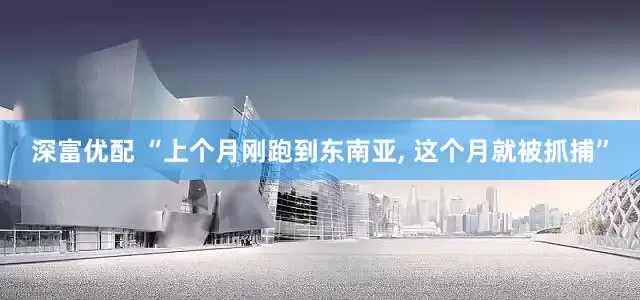 深富优配 “上个月刚跑到东南亚, 这个月就被抓捕”