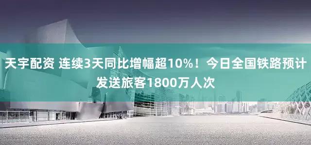 天宇配资 连续3天同比增幅超10%！今日全国铁路预计发送旅客1800万人次