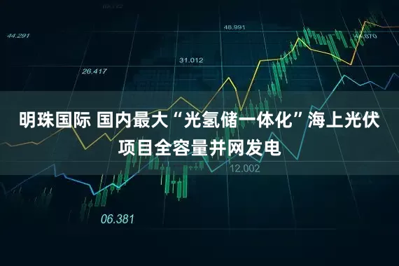 明珠国际 国内最大“光氢储一体化”海上光伏项目全容量并网发电