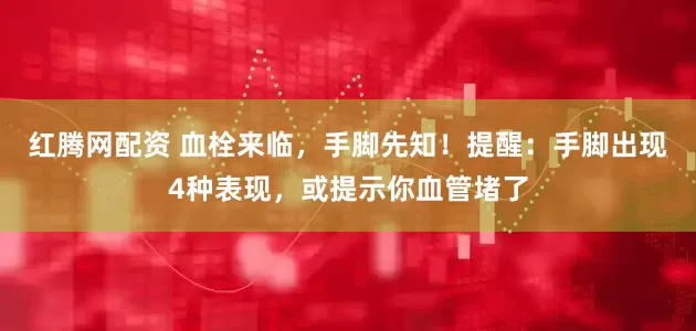 红腾网配资 血栓来临，手脚先知！提醒：手脚出现4种表现，或提示你血管堵了