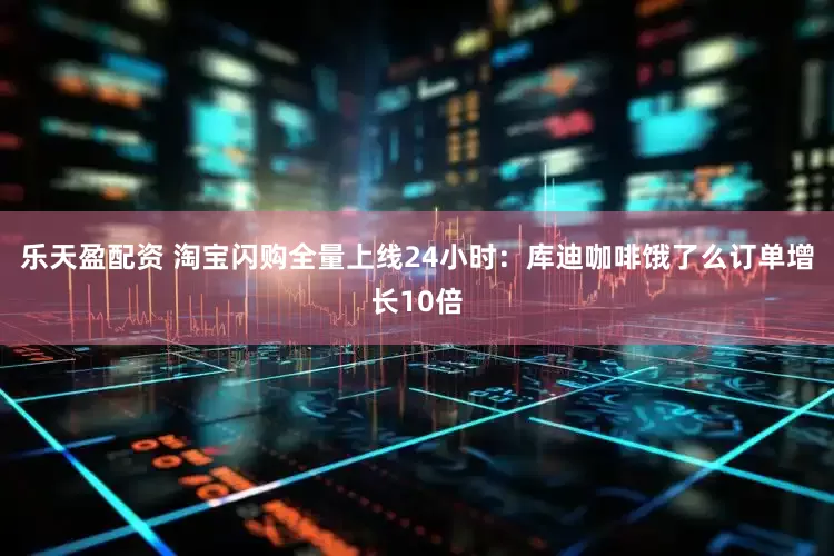 乐天盈配资 淘宝闪购全量上线24小时：库迪咖啡饿了么订单增长10倍