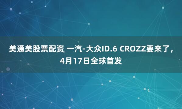 美通美股票配资 一汽-大众ID.6 CROZZ要来了,4月17日全球首发